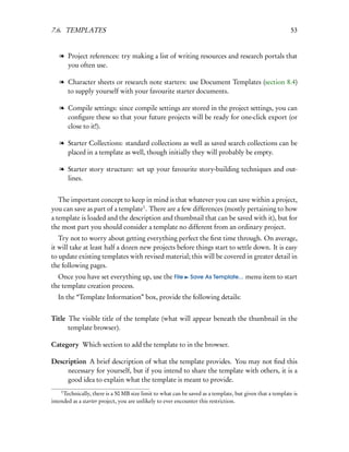 7.6. TEMPLATES                                                                                             53


   l Project references: try making a list of writing resources and research portals that
     you often use.

   l Character sheets or research note starters: use Document Templates (section 8.4)
     to supply yourself with your favourite starter documents.

   l Compile settings: since compile settings are stored in the project settings, you can
     conﬁgure these so that your future projects will be ready for one-click export (or
     close to it!).

   l Starter Collections: standard collections as well as saved search collections can be
     placed in a template as well, though initially they will probably be empty.

   l Starter story structure: set up your favourite story-building techniques and out-
     lines.


   The important concept to keep in mind is that whatever you can save within a project,
you can save as part of a template1 . There are a few differences (mostly pertaining to how
a template is loaded and the description and thumbnail that can be saved with it), but for
the most part you should consider a template no different from an ordinary project.
   Try not to worry about getting everything perfect the ﬁrst time through. On average,
it will take at least half a dozen new projects before things start to settle down. It is easy
to update existing templates with revised material; this will be covered in greater detail in
the following pages.
  Once you have set everything up, use the File               Save As Template...     menu item to start
the template creation process.
   In the “Template Information” box, provide the following details:


Title The visible title of the template (what will appear beneath the thumbnail in the
      template browser).

Category Which section to add the template to in the browser.

Description A brief description of what the template provides. You may not ﬁnd this
     necessary for yourself, but if you intend to share the template with others, it is a
     good idea to explain what the template is meant to provide.
    1
     Technically, there is a 50 MB size limit to what can be saved as a template, but given that a template is
intended as a starter project, you are unlikely to ever encounter this restriction.
 