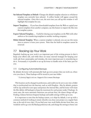 56                                         CHAPTER 7. PROJECT MANAGEMENT


Set Selected Template as Default Changes the default template selection to whichever
      template you currently have selected. A yellow border will appear around the
      selected template. Once this is set, the next time you call up this window it will
      highlight that template for you.

Import Templates. . . If you have downloaded templates from the Web or copied your
    custom templates from another computer, use this feature to import the ﬁles into
    the template system.

Export Selected Template. . . Useful for sharing your templates on the Web with other
    authors or for transferring templates to another working computer.

Delete Selected Template When a custom template is selected, you can use this menu
     item to remove it from your system. Note that the built-in templates cannot be
     removed.


7.7 Backing Up Your Work
Regularly backing up your work is an important part of the writing process in that it
keeps your efforts safe, and while there are many external strategies for keeping your
work safe from catastrophes and mistakes, the most important part is remembering to
do it. Fortunately it is possible to set up Scrivener to handle most of the latter part for
you.

7.7.1   Conﬁguring Automated Backups
By default, Scrivener will automatically back up every project that you work on, when-
ever you close it. These backups will be stored in your user folder:
        ~/Library/Application Support/Scrivener/Backups


  This location can be changed in preferences, and could even be set to save into a folder
that is synchronised over the Internet, such as with Dropbox. Also by default, projects
will be zip archived to save space and protect the internal ﬁles, and Scrivener will rotate
the ﬁles (delete old backups) to keep the maximum for each project under 5 backups. In
most cases, the more automatic functions you activate here, the slower things will get.
Finding a balance between frequent backups and usable settings will be up to you.
   It is important to note that the backup system, as it ships by default, is set up with a
common method of working in mind, whereby you close your project on a regular basis
(say at the end of every day). If you ﬁnd your own work habits deviate from that, you
would do well to go over the Backup preference tab, and change the settings to better suit
 