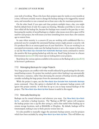 7.7. BACKING UP YOUR WORK                                                               57


your style of working. Those who leave their projects open for weeks or even months at
a time, will most certainly want to change the backup settings to be triggered by manual
saves, and remember to run a manual save at least once a day for maximum protection.
  On the other hand, if you open and close projects multiple times a day, you might
ﬁnd the default limit of only ﬁve copies too limiting. Mistakes you’d like to revert may
have rolled off the backup list, because ﬁve backups were created in the past day or two.
Increasing the number of stored backups to a higher value means more drive space will be
used for each project, but will ensure you have something from more than a few sessions
ago to restore from.
   In cases where security is a concern (if you are working with conﬁdential ﬁles in a
protected area for example) the automated backup system might present a security risk
if it produces ﬁles in an unencrypted area of your hard drive. If you are working in an
encrypted environment, make sure the backup location is set to also output to that area,
or use the File Back Up Exclude From Automatic Backups menu command to restrict
the sensitive ﬁle from getting backed up with the rest. Read Using Scrivener in a Secure
Environment (section D.3) for more tips on locking down your projects.
   Read about the various options available in the section on the Backup tab (section B.11)
in Scrivener’s preferences.


7.7.2   Managing Backups for Large Projects
Very large projects can conﬂict with what would ordinarily be good settings for the auto-
mated backup system. If a project has reached a point where backing it up automatically
has become a nuisance, rather than decreasing the amount of backup security globally,
consider excluding the large project from the automated system.
  While the project is open, use the File Back Up Exclude From Automatic Backups
menu command. Once this option is checked off, the automatic backup system will
ignore this project entirely. It will then be up to you to keep manual backups of the
project. The File Back Up Back Up Now feature is useful in this regard.


7.7.3   Manually Backing Up
Backups can be created whenever and wherever you want. Use File Back Up Back
Up To... and select a backup location. The “Backup as ZIP ﬁle” option will compress
the backup project into a zip ﬁle after saving it, and is thus useful when backing up to
remote storage locations, such as MobileMe or Dropbox. By default, backups will be
timestamped, making it easy to ﬁnd a precise version later on.
 It is also possible to manually trigger the automatic backup system, even for projects
which have been excluded, by using File Back Up Back Up Now. This will follow any
 