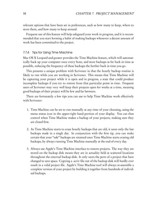 58                                          CHAPTER 7. PROJECT MANAGEMENT


relevant options that have been set in preferences, such as how many to keep, where to
store them, and how many to keep around.
  Frequent use of this feature will help safeguard your work in progress, and it is recom-
mended that you start forming a habit of making backups whenever a decent amount of
work has been committed to the project.


7.7.4    Tips for Using Time Machine
Mac OS X Leopard and greater provides the Time Machine feature, which will automat-
ically back up your computer once every hour, and store backups as far back in time as
possible, reducing the frequency of these backups the further back in time you go.
   This presents a unique problem with Scrivener in that the hourly backup routine is
likely to run while you are working in Scrivener. This means that Time Machine will
be capturing your project while it is open and in progress, a state that could produce
incomplete backups if you try to restore from that particular point in time. Frequent
users of Scrivener may very well keep their projects open for weeks at a time, meaning
good backups of their project will be few and far between.
  There are fortunately a few tips you can use to help Time Machine work effectively
with Scrivener:


     1. Time Machine can be set to run manually at any time of your choosing, using the
        menu status icon in the upper-right hand portion of your display. You can thus
        control when Time Machine makes a backup of your projects, making sure they
        are closed ﬁrst.

     2. As Time Machine starts to erase hourly backups that are old, it saves only the last
        backups made in a single day. In conjunction with the ﬁrst tip, you can make
        certain that your “safe” backups are retained once Time Machine starts erasing old
        backups, by always running Time Machine manually at the end of every day.

     3. Always use Apple’s Time Machine interface to restore projects. The way they are
        stored on the backup disk means they are in actuality held at scattered locations
        throughout the external backup disk. It only saves the parts of a project that have
        changed to save space. Copying a .scriv ﬁle out of the backup disk will hardly ever
        result in a valid project ﬁle. Apple’s Time Machine tool will always re-assemble a
        complete version of your project by building it together from hundreds of individ-
        ual backups.
 