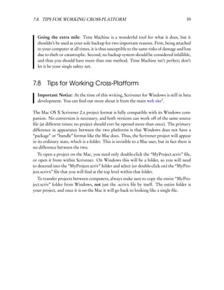 7.8. TIPS FOR WORKING CROSS-PLATFORM                                                        59



  Going the extra mile: Time Machine is a wonderful tool for what it does, but it
  shouldn’t be used as your sole backup for two important reasons. First, being attached
  to your computer at all times, it is thus susceptible to the same risks of damage and loss
  due to theft or catastrophe. Second, no backup system should be considered infallible,
  and thus you should have more than one method. Time Machine isn’t perfect; don’t
  let it be your single safety net.



7.8     Tips for Working Cross-Platform
  Important Notice: At the time of this writing, Scrivener for Windows is still in beta
  development. You can ﬁnd out more about it from the main web site2 .

The Mac OS X Scrivener 2.x project format is fully compatible with its Windows com-
panion. No conversion is necessary, and both versions can work off of the same source
ﬁle (at different times; no project should ever be opened more than once). The primary
difference in appearance between the two platforms is that Windows does not have a
“package” or “bundle” format like the Mac does. Thus, the Scrivener project will appear
in its ordinary state, which is a folder. This is invisible to a Mac user, but in fact there is
no difference between the two.
   To open a project on the Mac, you need only double-click the “MyProject.scriv” ﬁle,
or open it from within Scrivener. On Windows this will be a folder, so you will need
to descend into the “MyProject.scriv” folder and select (or double-click on) the “MyPro-
ject.scrivx” ﬁle that you will ﬁnd at the top level within that folder.
   To transfer projects between computers, always make sure to copy the entire “MyPro-
ject.scriv” folder from Windows, not just the .scrivx ﬁle by itself. The entire folder is
your project, and once it is on the Mac it will go back to looking like a single ﬁle.
 