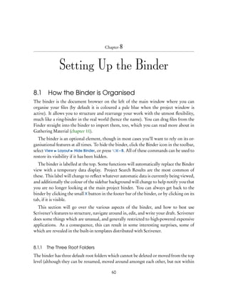 Chapter 8




               Setting Up the Binder

8.1     How the Binder is Organised
The binder is the document browser on the left of the main window where you can
organise your ﬁles (by default it is coloured a pale blue when the project window is
active). It allows you to structure and rearrange your work with the utmost ﬂexibility,
much like a ring-binder in the real world (hence the name). You can drag ﬁles from the
Finder straight into the binder to import them, too, which you can read more about in
Gathering Material (chapter 11).
   The binder is an optional element, though in most cases you’ll want to rely on its or-
ganisational features at all times. To hide the binder, click the Binder icon in the toolbar,
select View Layout Hide Binder, or press          – B. All of these commands can be used to
restore its visibility if it has been hidden.
   The binder is labelled at the top. Some functions will automatically replace the Binder
view with a temporary data display. Project Search Results are the most common of
these. This label will change to reﬂect whatever automatic data is currently being viewed,
and additionally the colour of the sidebar background will change to help notify you that
you are no longer looking at the main project binder. You can always get back to the
binder by clicking the small X button in the footer bar of the binder, or by clicking on its
tab, if it is visible.
  This section will go over the various aspects of the binder, and how to best use
Scrivener’s features to structure, navigate around in, edit, and write your draft. Scrivener
does some things which are unusual, and generally restricted to high-powered expensive
applications. As a consequence, this can result in some interesting surprises, some of
which are revealed in the built-in templates distributed with Scrivener.


8.1.1   The Three Root Folders
The binder has three default root folders which cannot be deleted or moved from the top
level (although they can be renamed, moved around amongst each other, but not within

                                             60
 