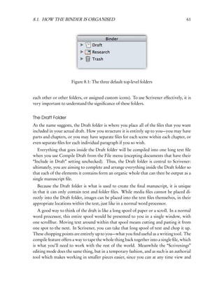 8.1. HOW THE BINDER IS ORGANISED                                                        61




                      Figure 8.1: The three default top-level folders


each other or other folders, or assigned custom icons). To use Scrivener effectively, it is
very important to understand the signiﬁcance of these folders.


The Draft Folder
As the name suggests, the Draft folder is where you place all of the ﬁles that you want
included in your actual draft. How you structure it is entirely up to you—you may have
parts and chapters, or you may have separate ﬁles for each scene within each chapter, or
even separate ﬁles for each individual paragraph if you so wish.
   Everything that goes inside the Draft folder will be compiled into one long text ﬁle
when you use Compile Draft from the File menu (excepting documents that have their
“Include in Draft” setting unchecked). Thus, the Draft folder is central to Scrivener:
ultimately, you are aiming to complete and arrange everything inside the Draft folder so
that each of the elements it contains form an organic whole that can then be output as a
single manuscript ﬁle.
   Because the Draft folder is what is used to create the ﬁnal manuscript, it is unique
in that it can only contain text and folder ﬁles. While media ﬁles cannot be placed di-
rectly into the Draft folder, images can be placed into the text ﬁles themselves, in their
appropriate locations within the text, just like in a normal word processor.
   A good way to think of the draft is like a long spool of paper or a scroll. In a normal
word processor, this entire spool would be presented to you in a single window, with
one scrollbar. Moving text around within that spool means cutting and pasting it from
one spot to the next. In Scrivener, you can take that long spool of text and chop it up.
These chopping points are entirely up to you—what you ﬁnd useful as a writing tool. The
compile feature offers a way to tape the whole thing back together into a single ﬁle, which
is what you’ll need to work with the rest of the world. Meanwhile the “Scrivenings”
editing mode does the same thing, but in a temporary fashion, and as such is an authorial
tool which makes working in smaller pieces easier, since you can at any time view and
 