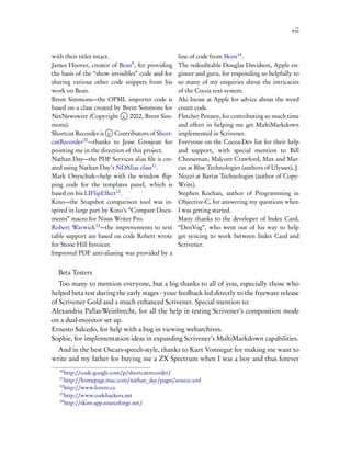 vii


with their titles intact.                         line of code from Skim14 .
James Hoover, creator of Bean9 , for providing    The redoubtable Douglas Davidson, Apple en-
the basis of the “show invisibles” code and for   gineer and guru, for responding so helpfully to
sharing various other code snippets from his      so many of my enquiries about the intricacies
work on Bean.                                     of the Cocoa text system.
Brent Simmons—the OPML importer code is           Aki Inoue at Apple for advice about the word
based on a class created by Brent Simmons for     count code.
NetNewswire (Copyright c 2002, Brent Sim-         Fletcher Penney, for contributing so much time
mons).                                            and effort in helping me get MultiMarkdown
Shortcut Recorder is c Contributors of Short-     implemented in Scrivener.
cutRecorder10 —thanks to Jesse Grosjean for       Everyone on the Cocoa-Dev list for their help
pointing me in the direction of this project.     and support, with special mention to Bill
Nathan Day—the PDF Services alias ﬁle is cre-     Cheeseman, Malcom Crawford, Max and Mar-
ated using Nathan Day’s NDAlias class11 .         cus at Blue Technologies (authors of Ulysses), J.
Mark Onyschuk—help with the window ﬂip-           Nozzi at Bartas Technologies (author of Copy-
ping code for the templates panel, which is       Write).
based on his LIFlipEffect12 .                     Stephen Kochan, author of Programming in
Kino—the Snapshot comparison tool was in-         Objective-C, for answering my questions when
spired in large part by Kino’s “Compare Docu-     I was getting started.
ments” macro for Nisus Writer Pro.                Many thanks to the developer of Index Card,
Robert Warwick13 —the improvements to text        “DenVog”, who went out of his way to help
table support are based on code Robert wrote      get syncing to work between Index Card and
for Stone Hill Invoicer.                          Scrivener.
Improved PDF anti-aliasing was provided by a


  Beta Testers
   Too many to mention everyone, but a big thanks to all of you, especially those who
helped beta test during the early stages - your feedback led directly to the freeware release
of Scrivener Gold and a much enhanced Scrivener. Special mention to:
Alexandria Pallas-Weinbrecht, for all the help in testing Scrivener’s composition mode
on a dual-monitor set up.
Ernesto Salcedo, for help with a bug in viewing webarchives.
Sophie, for implementation ideas in expanding Scrivener’s MultiMarkdown capabilities.
  And in the best Oscars-speech-style, thanks to Kurt Vonnegut for making me want to
write and my father for buying me a ZX Spectrum when I was a boy and thus forever
   10
      http://code.google.com/p/shortcutrecorder/
   11
      http://homepage.mac.com/nathan_day/pages/source.xml
   12
      http://www.lorem.ca
   13
      http://www.codehackers.net
   14
      http://skim-app.sourceforge.net/
 