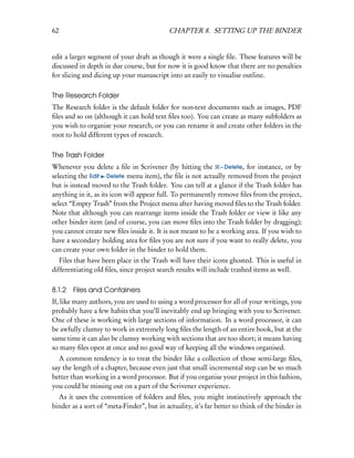62                                          CHAPTER 8. SETTING UP THE BINDER


edit a larger segment of your draft as though it were a single ﬁle. These features will be
discussed in depth in due course, but for now it is good know that there are no penalties
for slicing and dicing up your manuscript into an easily to visualise outline.

The Research Folder
The Research folder is the default folder for non-text documents such as images, PDF
ﬁles and so on (although it can hold text ﬁles too). You can create as many subfolders as
you wish to organise your research, or you can rename it and create other folders in the
root to hold different types of research.

The Trash Folder
Whenever you delete a ﬁle in Scrivener (by hitting the – Delete, for instance, or by
selecting the Edit Delete menu item), the ﬁle is not actually removed from the project
but is instead moved to the Trash folder. You can tell at a glance if the Trash folder has
anything in it, as its icon will appear full. To permanently remove ﬁles from the project,
select “Empty Trash” from the Project menu after having moved ﬁles to the Trash folder.
Note that although you can rearrange items inside the Trash folder or view it like any
other binder item (and of course, you can move ﬁles into the Trash folder by dragging);
you cannot create new ﬁles inside it. It is not meant to be a working area. If you wish to
have a secondary holding area for ﬁles you are not sure if you want to really delete, you
can create your own folder in the binder to hold them.
   Files that have been place in the Trash will have their icons ghosted. This is useful in
differentiating old ﬁles, since project search results will include trashed items as well.

8.1.2   Files and Containers
If, like many authors, you are used to using a word processor for all of your writings, you
probably have a few habits that you’ll inevitably end up bringing with you to Scrivener.
One of these is working with large sections of information. In a word processor, it can
be awfully clumsy to work in extremely long ﬁles the length of an entire book, but at the
same time it can also be clumsy working with sections that are too short; it means having
so many ﬁles open at once and no good way of keeping all the windows organised.
  A common tendency is to treat the binder like a collection of those semi-large ﬁles,
say the length of a chapter, because even just that small incremental step can be so much
better than working in a word processor. But if you organise your project in this fashion,
you could be missing out on a part of the Scrivener experience.
  As it uses the convention of folders and ﬁles, you might instinctively approach the
binder as a sort of “meta-Finder”, but in actuality, it’s far better to think of the binder in
 
