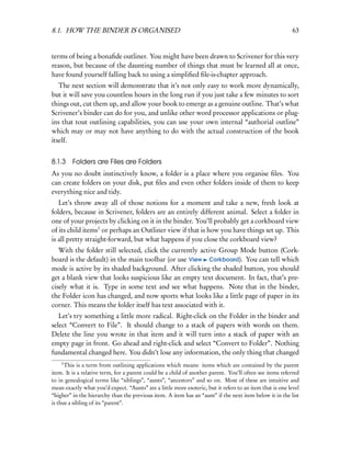 8.1. HOW THE BINDER IS ORGANISED                                                                           63


terms of being a bonaﬁde outliner. You might have been drawn to Scrivener for this very
reason, but because of the daunting number of things that must be learned all at once,
have found yourself falling back to using a simpliﬁed ﬁle-is-chapter approach.
   The next section will demonstrate that it’s not only easy to work more dynamically,
but it will save you countless hours in the long run if you just take a few minutes to sort
things out, cut them up, and allow your book to emerge as a genuine outline. That’s what
Scrivener’s binder can do for you, and unlike other word processor applications or plug-
ins that tout outlining capabilities, you can use your own internal “authorial outline”
which may or may not have anything to do with the actual construction of the book
itself.


8.1.3    Folders are Files are Folders
As you no doubt instinctively know, a folder is a place where you organise ﬁles. You
can create folders on your disk, put ﬁles and even other folders inside of them to keep
everything nice and tidy.
   Let’s throw away all of those notions for a moment and take a new, fresh look at
folders, because in Scrivener, folders are an entirely different animal. Select a folder in
one of your projects by clicking on it in the binder. You’ll probably get a corkboard view
of its child items1 or perhaps an Outliner view if that is how you have things set up. This
is all pretty straight-forward, but what happens if you close the corkboard view?
   With the folder still selected, click the currently active Group Mode button (Cork-
board is the default) in the main toolbar (or use View Corkboard). You can tell which
mode is active by its shaded background. After clicking the shaded button, you should
get a blank view that looks suspicious like an empty text document. In fact, that’s pre-
cisely what it is. Type in some text and see what happens. Note that in the binder,
the Folder icon has changed, and now sports what looks like a little page of paper in its
corner. This means the folder itself has text associated with it.
   Let’s try something a little more radical. Right-click on the Folder in the binder and
select “Convert to File”. It should change to a stack of papers with words on them.
Delete the line you wrote in that item and it will turn into a stack of paper with an
empty page in front. Go ahead and right-click and select “Convert to Folder”. Nothing
fundamental changed here. You didn’t lose any information, the only thing that changed
    1
      This is a term from outlining applications which means: items which are contained by the parent
item. It is a relative term, for a parent could be a child of another parent. You’ll often see items referred
to in genealogical terms like “siblings”, “aunts”, “ancestors” and so on. Most of these are intuitive and
mean exactly what you’d expect. “Aunts” are a little more esoteric, but it refers to an item that is one level
“higher” in the hierarchy than the previous item. A item has an “aunt” if the next item below it in the list
is thus a sibling of its “parent”.
 