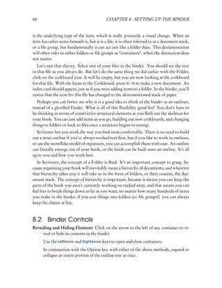 64                                          CHAPTER 8. SETTING UP THE BINDER


is the underlying type of the item, which is really primarily a visual change. When an
item has other items beneath it, but it is a ﬁle, it is often referred to as a document stack,
or a ﬁle group, but fundamentally it can act just like a folder does. This documentation
will often refer to either folders or ﬁle groups as “containers”, when the distinction does
not matter.
   Let’s test that theory. Select one of your ﬁles in the binder. You should see the text
in that ﬁle as you always do. But let’s do the same thing we did earlier with the Folder,
click on the corkboard icon. It will be empty, but you are now looking at the corkboard
for that ﬁle. With the focus in the Corkboard, press – N to make a new document. An
index card should appear, just as if you were adding items to a folder. In the binder, you’ll
notice that the icon for this ﬁle has changed to the aforementioned stack of paper.
  Perhaps you can better see why it is a good idea to think of the binder as an outliner,
instead of a gloriﬁed Finder. What is all of this ﬂexibility good for? You don’t have to
be thinking in terms of constrictive structural elements as you ﬂesh out the skeleton for
your book. You can just add items as you go, building out new corkboards, and changing
things to folders or back to ﬁles once a structure begins to emerge.
  Scrivener lets you work the way you ﬁnd most comfortable. There is no need to build
out a strict outline if you’ve always worked text-ﬁrst, but if you like to work in outlines,
or use the snowﬂake model of expansion, you can accomplish these with ease. An outline
can literally emerge out of your book, or the book can be built onto an outline. It’s all
up to you and how you work best.
   In Scrivener, the concept of a Folder is ﬂuid. It’s an important concept to grasp, be-
cause organising your book will inevitably mean a hierarchy of documents, and wherever
that hierarchy takes you it will take so in the form of folders, or their cousins, the doc-
ument stack. The concept of hierarchy is important, because it means you can keep the
parts of the book you aren’t currently working on tucked away, and that means you can
feel free to break things down as far as you want, no matter how many hundreds of items
you make in the binder, if you sort things into folders (or ﬁle groups!) you can always
keep the clutter at bay.



8.2     Binder Controls
Revealing and Hiding Elements Click on the arrow to the left of any container to re-
     veal or hide its contents in the binder.
      Use the LeftArrow and RightArrow keys to open and close containers.
      In conjunction with the Option key with either of the above methods, expand or
      collapse an entire portion of the outline tree at once.
 