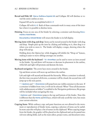 8.2. BINDER CONTROLS                                                                   65


Reveal and Hide All View Outline        Expand All   and Collapse All will disclose or re-
     veal the entire outline at once.
     Expand All can be accomplished with       –9

     Collapse All with – 0. Both of these commands work in many areas of the inter-
     face where it is possible to disclose items.

Hoisting Focus on one area of the binder by selecting a container and choosing Docu-
     ments Hoist Binder.

     Documents     Unhoist Binder will return the binder to its full display.

Moving items with drag and drop Items can be moved around in the binder with drag
    and drop. Simple pick up the item by clicking and holding on it, then drag it to
    where you wish to move it. The binder will display a target, showing where the
    drop will end up.
     Holding down the Option key while dragging will inhibit the “Drop on” feature,
     making it easier to move siblings amongst one another.

Moving items with the keyboard        – ArrowKeys can be used to move an item around
    in the binder. Up and down will increase or decrease its placement in the outline,
    while left and right will promote and demote the item.

Keyboard navigation The arrow keys move around in the binder.
     Up and down arrows will move up and down the outline.
     Left and right will ascend and descend the hierarchy. When a container is selected,
     the ﬁrst time you press LeftArrow, a container will be closed, the second time will
     jump up to the next parent.
         UpArrow and      DownArrow will jump from one visible container to the next. If
     a container is hidden from view, it will not be selected. When “Treat all documents
     with subdocuments as folders” is enabled in the Navigation preferences, ﬁle groups
     will be included when navigating this way.
       UpArrow   and DownArrow jump to the top and bottom of the binder. Note this
     is different than the Home and End keys, which will only scroll the view, but retain
     your current selection.

Copying Items While ordinary copy and paste functions are not allowed in the move-
    ment or reproduction of binder items, copying a selection of items can be useful.
    In most cases this will place a list of names on the clipboard. When copying images
    from the binder, the graphic will be placed on the clipboard and can be pasted into
    rich text editing ﬁelds, such as the main editor, project notes, and document notes.
 