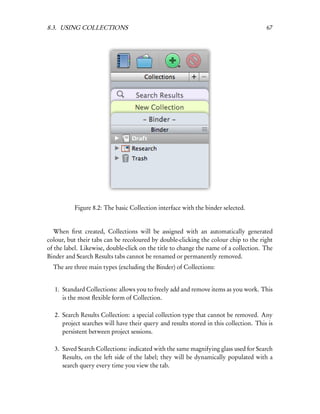 8.3. USING COLLECTIONS                                                                  67




           Figure 8.2: The basic Collection interface with the binder selected.


   When ﬁrst created, Collections will be assigned with an automatically generated
colour, but their tabs can be recoloured by double-clicking the colour chip to the right
of the label. Likewise, double-click on the title to change the name of a collection. The
Binder and Search Results tabs cannot be renamed or permanently removed.
  The are three main types (excluding the Binder) of Collections:


   1. Standard Collections: allows you to freely add and remove items as you work. This
      is the most ﬂexible form of Collection.

   2. Search Results Collection: a special collection type that cannot be removed. Any
      project searches will have their query and results stored in this collection. This is
      persistent between project sessions.

   3. Saved Search Collections: indicated with the same magnifying glass used for Search
      Results, on the left side of the label; they will be dynamically populated with a
      search query every time you view the tab.
 