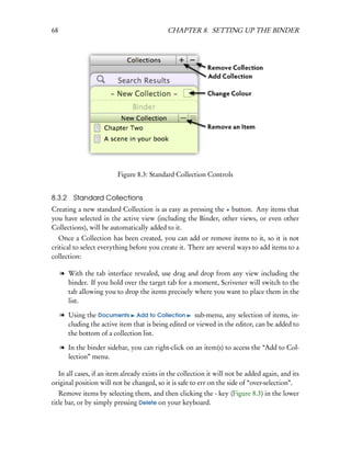 68                                          CHAPTER 8. SETTING UP THE BINDER




                          Figure 8.3: Standard Collection Controls


8.3.2 Standard Collections
Creating a new standard Collection is as easy as pressing the + button. Any items that
you have selected in the active view (including the Binder, other views, or even other
Collections), will be automatically added to it.
   Once a Collection has been created, you can add or remove items to it, so it is not
critical to select everything before you create it. There are several ways to add items to a
collection:

     l With the tab interface revealed, use drag and drop from any view including the
       binder. If you hold over the target tab for a moment, Scrivener will switch to the
       tab allowing you to drop the items precisely where you want to place them in the
       list.

     l Using the Documents Add to Collection sub-menu, any selection of items, in-
       cluding the active item that is being edited or viewed in the editor, can be added to
       the bottom of a collection list.

     l In the binder sidebar, you can right-click on an item(s) to access the “Add to Col-
       lection” menu.

  In all cases, if an item already exists in the collection it will not be added again, and its
original position will not be changed, so it is safe to err on the side of “over-selection”.
   Remove items by selecting them, and then clicking the - key (Figure 8.3) in the lower
title bar, or by simply pressing Delete on your keyboard.
 
