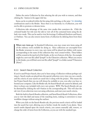 8.3. USING COLLECTIONS                                                                    69


   Delete the entire Collection by ﬁrst selecting the tab you wish to remove, and then
clicking the - button in the upper title bar.
  Items can be re-ordered within the list using click and drag, or the same – ArrowKey
combinations used in the Binder. Since there is no hierarchy in a Collection, you will
not be able to promote or demote items.
   Collections take advantage of the same view modes that containers do. Click the
coloured header bar title (not the tab) to view all of the contained items using the de-
fault view mode. This can be used to view Scrivenings, Corkboard (freeform and linear),
or Outliner. You can also remove items from a Collection by deleting them from these
views.


  Where new items go: In Standard Collections, you may create new items using all
  of the ordinary tools available for doing so. Since collections are uncoupled from
  the Binder structure in every way, new items will be placed into folders with names
  corresponding to the name of the collection they were created within. These folders
  will be created at the top level of the binder, at the very bottom of the list. An example
  might be a new text ﬁle called “Joseph” in the Characters collection. When you return
  to the binder, you will ﬁnd a new text ﬁle called “Joseph” in a folder named “Characters
  (New)”.



8.3.3 Search Result Collection
If you’ve used Project Search, then you’ve been using a Collection without perhaps real-
ising it. Search results are placed into this special collection every time you run a search,
and the criteria of your search are saved into it along with the project. This means the
last Project Search that you ran will always be available to you, even after you have re-
booted your computer. Like the Binder tab, the Search Result tab cannot be deleted, and
there is always one included with every new project. WIN: The Search Results tab can
be dismissed by clicking the red X button in the corresponding tab. This will clear the
tab view if you otherwise were not using collections, and reset your search criteria.
  Both the built-in Search Results collection, and Saved Search Result Collections, allow
you to view the label and status of the matching items, making it convenient to enact
workﬂow changes without using the outliner.
   When you click on the Search Results tab, the previous search criteria will be loaded
into the search bar tool, allowing you to further tweak the results if you desire. Since
search results depend upon the search criteria, you cannot manually add, remove, or
change the order of items from the Collection, as you can with the standard type.
 