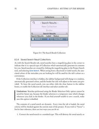 70                                         CHAPTER 8. SETTING UP THE BINDER




                         Figure 8.4: The Search Result Collection


8.3.4 Saved Search Result Collections
As with the Search Results tab, saved searches have a magnifying glass in the corner to
indicate that it is a special type of Collection which automatically generates its contents
for you. Saved searches are created by clicking the magnifying glass in the Project Search
tool, and selecting Save Search. When saving from a Keyword or Label search, the asso-
ciated colour of the meta-data you are looking for will be used for the tab’s colour as a
convenience.
  If the Collection interface is hidden, the sidebar background will change to a random,
automatically generated colour, and the header bar title will adjust to the name you pro-
vided. To leave the saved search, you can either click the close button in the sidebar
footer, or enable the Collection tab interface and select another tab.

     Limitations: Searches performed using the Binder Selection Only option cannot be
     saved for future use, because the binder selection is a temporary state which changes
     whenever you click in the binder. If you ﬁnd yourself unable to save a search, make
     sure this option is disabled.

   The contents of a saved search are dynamic. Every time the tab is loaded, the saved
criteria will be checked against the current state of the project. If you wish to “freeze” a
list for later reference, there are two ways you can do so:

     1. Convert the saved search to a standard type: This will destroy the saved search, so
 