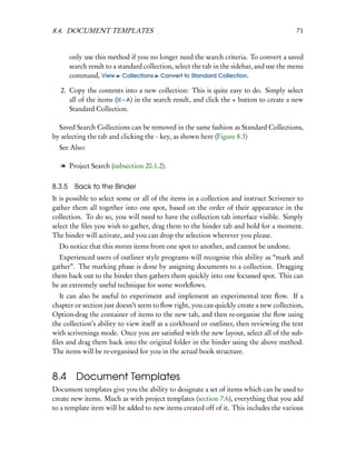 8.4. DOCUMENT TEMPLATES                                                                     71


        only use this method if you no longer need the search criteria. To convert a saved
        search result to a standard collection, select the tab in the sidebar, and use the menu
        command, View Collections Convert to Standard Collection.

   2. Copy the contents into a new collection: This is quite easy to do. Simply select
      all of the items ( – A) in the search result, and click the + button to create a new
      Standard Collection.

  Saved Search Collections can be removed in the same fashion as Standard Collections,
by selecting the tab and clicking the - key, as shown here (Figure 8.3)
  See Also:

   l Project Search (subsection 20.1.2).

8.3.5    Back to the Binder
It is possible to select some or all of the items in a collection and instruct Scrivener to
gather them all together into one spot, based on the order of their appearance in the
collection. To do so, you will need to have the collection tab interface visible. Simply
select the ﬁles you wish to gather, drag them to the binder tab and hold for a moment.
The binder will activate, and you can drop the selection wherever you please.
  Do notice that this moves items from one spot to another, and cannot be undone.
  Experienced users of outliner style programs will recognise this ability as “mark and
gather”. The marking phase is done by assigning documents to a collection. Dragging
them back out to the binder then gathers them quickly into one focussed spot. This can
be an extremely useful technique for some workﬂows.
  It can also be useful to experiment and implement an experimental text ﬂow. If a
chapter or section just doesn’t seem to ﬂow right, you can quickly create a new collection,
Option-drag the container of items to the new tab, and then re-organise the ﬂow using
the collection’s ability to view itself as a corkboard or outliner, then reviewing the text
with scrivenings mode. Once you are satisﬁed with the new layout, select all of the sub-
ﬁles and drag them back into the original folder in the binder using the above method.
The items will be re-organised for you in the actual book structure.


8.4       Document Templates
Document templates give you the ability to designate a set of items which can be used to
create new items. Much as with project templates (section 7.6), everything that you add
to a template item will be added to new items created off of it. This includes the various
 