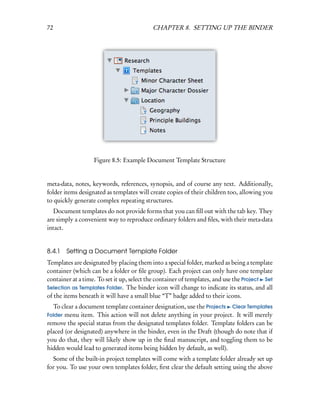 72                                         CHAPTER 8. SETTING UP THE BINDER




                   Figure 8.5: Example Document Template Structure


meta-data, notes, keywords, references, synopsis, and of course any text. Additionally,
folder items designated as templates will create copies of their children too, allowing you
to quickly generate complex repeating structures.
   Document templates do not provide forms that you can ﬁll out with the tab key. They
are simply a convenient way to reproduce ordinary folders and ﬁles, with their meta-data
intact.


8.4.1   Setting a Document Template Folder
Templates are designated by placing them into a special folder, marked as being a template
container (which can be a folder or ﬁle group). Each project can only have one template
container at a time. To set it up, select the container of templates, and use the Project Set
Selection as Templates Folder. The binder icon will change to indicate its status, and all
of the items beneath it will have a small blue “T” badge added to their icons.
  To clear a document template container designation, use the Projects Clear Templates
Folder menu item. This action will not delete anything in your project. It will merely
remove the special status from the designated templates folder. Template folders can be
placed (or designated) anywhere in the binder, even in the Draft (though do note that if
you do that, they will likely show up in the ﬁnal manuscript, and toggling them to be
hidden would lead to generated items being hidden by default, as well).
  Some of the built-in project templates will come with a template folder already set up
for you. To use your own templates folder, ﬁrst clear the default setting using the above
 