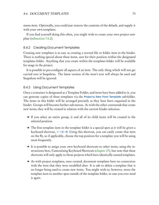 8.4. DOCUMENT TEMPLATES                                                                73


menu item. Optionally, you could just remove the contents of the default, and supply it
with your own templates.
  If you ﬁnd yourself doing this often, you might wish to create your own project tem-
plate (subsection 7.6.2).

8.4.2 Creating Document Templates
Creating new templates is as easy as creating a normal ﬁle or folder item in the binder.
There is nothing special about these items, save for their position within the designated
templates folder. Anything that you create within the templates folder will be available
for usage in the project.
  It is possible to pre-conﬁgure all aspects of an item. The only thing which will not get
carried over is Snapshots. The latest version of the item’s text will always be used and
Snapshots will be ignored.

8.4.3 Using Document Templates
Once a container is designated as a Template Folder, and items have been added to it, you
can generate copies of these templates via the Project New From Template sub-folder.
The items in this folder will be arranged precisely as they have been organised in the
binder. Groups will become further sub-menus. As with the other commands that create
new items, they will be created in relation with the current binder selection.

  l If you select an entire group, it and all of its child items will be created in the
    selected position.

  l The ﬁrst template item in the template folder is a special spot as it will be given a
    keyboard shortcut,          – N. Using this shortcut, you can easily create that item
    on the ﬂy, so if applicable, choose the top position for a template you will be using
    most frequently.

  l It is possible to assign your own keyboard shortcuts to other items, using the in-
    structions here, Customising Keyboard Shortcuts (chapter 27), but note that these
    shortcuts will only apply to those projects which have identically named templates.

  l As with project templates, once created, document templates have no connection
    with the item that they were modelled after. It is safe to delete a template that is
    no longer being used to create new items. You might wish to, however, move the
    template item to another spot outside of the template folder, in case you ever need
    it again.
 