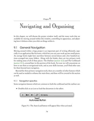 Chapter 9



        Navigating and Organising
In this chapter, we will discuss the project window itself, and the many tools that are
available for moving around within this window, controlling its appearance, and adjust-
ing how it behaves when you click on things within it.


9.1     General Navigation
Moving around within a large project is an important part of writing efﬁciently, espe-
cially in an application like Scrivener, which lets you cut your work up into small pieces.
An average book might have anywhere between several dozen and a few hundred sec-
tions arranged into many folders. Along with the binder, there are two primary tools
for making sense of all of these pieces: The Outliner (section 12.2) and The Corkboard
(section 12.1), covered later in this portion of the book. For now we will concentrate on
how to use them as navigational tools, and as your skills increase, you’ll ﬁnd other uses
for them beyond mere navigation.
   Beyond the three primary navigation tools, there are a number of other features which
can be used as needed to enhance the main three, and these will be covered in this section
as well.

9.1.1   Navigation speciﬁcs
Some navigation features which are common to both the corkboard and the outliner are:

   l Double-click on an icon to load that document in the editor.




          Figure 9.1: The Auto-Load button will appear blue when activated.


                                            74
 
