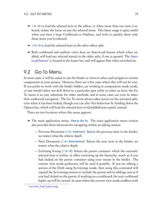 9.2. GO TO MENU                                                                             75


   l        –O   to load the selected item in the editor, or when more than one item is se-
        lected, isolate the focus on just the selected items. This latter usage is quite useful
        when you have a large Corkboard or Outliner, and wish to quickly show only
        those items you’ve selected.

   l         – O to load the selected item in the other editor split.

   l Both corkboard and outliner views have an Auto-Load feature which when en-
     abled, will load any selected item(s) in the other split, if one is opened. The Auto-
     Load button1 is located in the footer bar, and will appear blue when switched on.


9.2 Go To Menu
In most cases, it will be easiest to use the binder or views to select and navigate to various
components in your project. However there are a few cases where this will not be true.
If you prefer to work with the binder hidden, are working in composition mode mode,
or just would rather not drill down to a particular spot solely to select an item, the Go
To menu is an easy substitute for other methods, and in some cases can even be faster
than traditional navigation. The Go To menu always takes action on the activated split,
even when it has been locked, though you can alter this behaviour by holding down the
Option key, which will load the selected item in QuickReference panel, instead.
  There are two locations where this menu appears:

   l The main application menu, View Go To. The main application menu version
     also provides three shortcuts for navigating within an editing session:

           – Previous Document (      – UpArrow): Selects the previous item in the binder,
             no matter what the relative depth.
           – Next Document (       – DownArrow): Selects the next item in the binder, no
             matter what the relative depth.
           – Enclosing Group (      – R): Selects the parent container which the currently
             selected item is within; in effect traversing up the hierarchy, much as if you
             had clicked on the parent container using your mouse in the binder. The
             current view mode preference will be used if possible. If you are editing a
             section of the Draft using Scrivenings mode, then using this command will
             expand the Scrivenings session to include the parent and its siblings, just as if
             you had clicked on the parent; if working on a corkboard, the next corkboard
             higher up will be viewed. In cases where the current view mode conﬂicts with
   1
       nav-auto_load_button.png
 