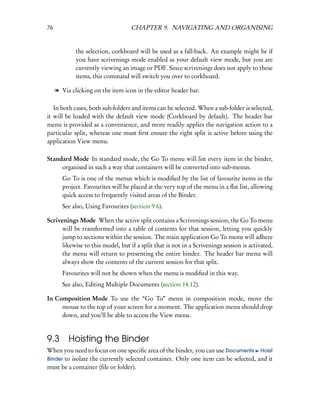 76                                  CHAPTER 9. NAVIGATING AND ORGANISING


             the selection, corkboard will be used as a fall-back. An example might be if
             you have scrivenings mode enabled as your default view mode, but you are
             currently viewing an image or PDF. Since scrivenings does not apply to these
             items, this command will switch you over to corkboard.

     l Via clicking on the item icon in the editor header bar.

   In both cases, both sub-folders and items can be selected. When a sub-folder is selected,
it will be loaded with the default view mode (Corkboard by default). The header bar
menu is provided as a convenience, and more readily applies the navigation action to a
particular split, whereas one must ﬁrst ensure the right split is active before using the
application View menu.

Standard Mode In standard mode, the Go To menu will list every item in the binder,
     organised in such a way that containers will be converted into sub-menus.
        Go To is one of the menus which is modiﬁed by the list of favourite items in the
        project. Favourites will be placed at the very top of the menu in a ﬂat list, allowing
        quick access to frequently visited areas of the Binder.
        See also, Using Favourites (section 9.6).

Scrivenings Mode When the active split contains a Scrivenings session, the Go To menu
      will be transformed into a table of contents for that session, letting you quickly
      jump to sections within the session. The main application Go To menu will adhere
      likewise to this model, but if a split that is not in a Scrivenings session is activated,
      the menu will return to presenting the entire binder. The header bar menu will
      always show the contents of the current session for that split.
        Favourites will not be shown when the menu is modiﬁed in this way.
        See also, Editing Multiple Documents (section 14.12).

In Composition Mode To use the “Go To” menu in composition mode, move the
     mouse to the top of your screen for a moment. The application menu should drop
     down, and you’ll be able to access the View menu.


9.3       Hoisting the Binder
When you need to focus on one speciﬁc area of the binder, you can use Documents Hoist
Binder to isolate the currently selected container. Only one item can be selected, and it
must be a container (ﬁle or folder).
 