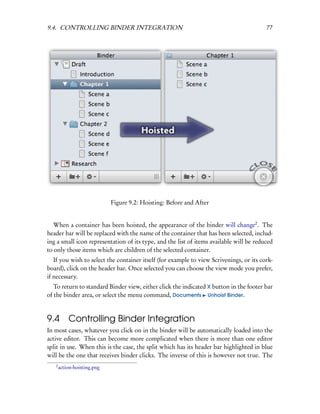 9.4. CONTROLLING BINDER INTEGRATION                                                      77




                             Figure 9.2: Hoisting: Before and After


   When a container has been hoisted, the appearance of the binder will change2 . The
header bar will be replaced with the name of the container that has been selected, includ-
ing a small icon representation of its type, and the list of items available will be reduced
to only those items which are children of the selected container.
   If you wish to select the container itself (for example to view Scrivenings, or its cork-
board), click on the header bar. Once selected you can choose the view mode you prefer,
if necessary.
   To return to standard Binder view, either click the indicated X button in the footer bar
of the binder area, or select the menu command, Documents Unhoist Binder.


9.4        Controlling Binder Integration
In most cases, whatever you click on in the binder will be automatically loaded into the
active editor. This can become more complicated when there is more than one editor
split in use. When this is the case, the split which has its header bar highlighted in blue
will be the one that receives binder clicks. The inverse of this is however not true. The
   2
       action-hoisting.png
 