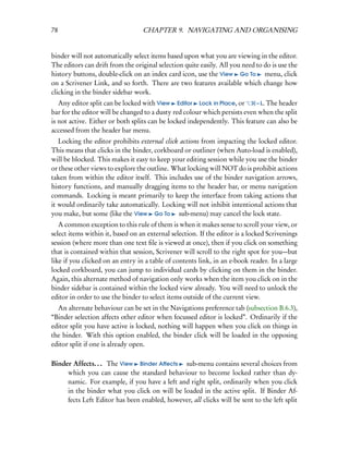 78                                CHAPTER 9. NAVIGATING AND ORGANISING


binder will not automatically select items based upon what you are viewing in the editor.
The editors can drift from the original selection quite easily. All you need to do is use the
history buttons, double-click on an index card icon, use the View Go To menu, click
on a Scrivener Link, and so forth. There are two features available which change how
clicking in the binder sidebar work.
   Any editor split can be locked with View Editor Lock in Place, or        – L. The header
bar for the editor will be changed to a dusty red colour which persists even when the split
is not active. Either or both splits can be locked independently. This feature can also be
accessed from the header bar menu.
   Locking the editor prohibits external click actions from impacting the locked editor.
This means that clicks in the binder, corkboard or outliner (when Auto-load is enabled),
will be blocked. This makes it easy to keep your editing session while you use the binder
or these other views to explore the outline. What locking will NOT do is prohibit actions
taken from within the editor itself. This includes use of the binder navigation arrows,
history functions, and manually dragging items to the header bar, or menu navigation
commands. Locking is meant primarily to keep the interface from taking actions that
it would ordinarily take automatically. Locking will not inhibit intentional actions that
you make, but some (like the View Go To sub-menu) may cancel the lock state.
   A common exception to this rule of them is when it makes sense to scroll your view, or
select items within it, based on an external selection. If the editor is a locked Scrivenings
session (where more than one text ﬁle is viewed at once), then if you click on something
that is contained within that session, Scrivener will scroll to the right spot for you—but
like if you clicked on an entry in a table of contents link, in an e-book reader. In a large
locked corkboard, you can jump to individual cards by clicking on them in the binder.
Again, this alternate method of navigation only works when the item you click on in the
binder sidebar is contained within the locked view already. You will need to unlock the
editor in order to use the binder to select items outside of the current view.
  An alternate behaviour can be set in the Navigations preference tab (subsection B.6.3),
“Binder selection affects other editor when focussed editor is locked”. Ordinarily if the
editor split you have active is locked, nothing will happen when you click on things in
the binder. With this option enabled, the binder click will be loaded in the opposing
editor split if one is already open.

Binder Affects. . . The View Binder Aﬀects sub-menu contains several choices from
     which you can cause the standard behaviour to become locked rather than dy-
     namic. For example, if you have a left and right split, ordinarily when you click
     in the binder what you click on will be loaded in the active split. If Binder Af-
     fects Left Editor has been enabled, however, all clicks will be sent to the left split
 