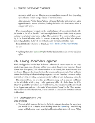 9.5. LINKING DOCUMENTS TOGETHER                                                              79


        no matter which is active. The precise contents of this menu will alter, depending
        upon whether you are using a vertical or horizontal split.
        Alternately, the “Other Editor” choice will cause the binder click to always act in
        opposition to its normal behaviour, loading the binder click in whatever editor is
        not currently active.

   When binder clicks are being diverted, a small indicator will appear in the binder side-
bar header, to the left of the title. This iconic depiction will use a darker shade of grey to
indicate where future binder clicks will go. This indicator will be removed when operat-
ing in the default behaviour, and so its presence is not only useful to determine where a
click will go, but that clicks will not be functionally normally in the ﬁrst place.
  To reset the binder behaviour to default, use View      Binder Aﬀects    Current Editor.
  See also:

   l Splitting the Editor (section 14.8) for further documentation on how to use editor
     splits.


9.5 Linking Documents Together
Much like hyperlinks on the Web, Scrivener Links make it easy to create and use a net-
work of text-based cross-references within your project. Since in most cases they do not
export from your project, it is safe to use them in the text of your work wherever you
need them. They can also be used within the various available notepads. Their ability to
elevate the visibility of information in your project can turn them into a valuable naviga-
tion tool, as well as providing convenient uses beyond the project itself, during Compile.
   The creation of links can even be a good brainstorming tool, as you can build your
outline with links, while typing. Links appear much like URL links do on the Web.
They will sport a blue appearance and be underscored. The link colour can be customised
in the Appearance preference tab, under “Customizable Colors”, in the Editor section.
The underscore cannot be removed, so even links set to same colour as the base text can
be identiﬁed.


9.5.1    Creating Scrivener Links
Drag and drop
   l To create a link to a speciﬁc item in the binder, drag the item into the text where
     you would like it to appear, while holding down the Option key. The blinking
     cursor will help show you where the ﬁnal location of the drop will occur. When
 