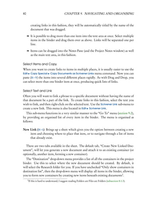 80                                           CHAPTER 9. NAVIGATING AND ORGANISING


           creating links in this fashion, they will be automatically titled by the name of the
           document that was dragged.

     l It is possible to drag more than one item into the text area at once. Select multiple
       items in the binder and drag them over as above. Links will be separated one per
       line.

     l Items can be dragged into the Notes Pane (and the Project Notes window) as well
       as the main text area, in this fashion.


Select Items and Copy
When you want to create links to items in multiple places, it is usually easier to use the
Edit Copy Special Copy Documents as Scrivener Links menu command. Now you can
paste ( – V) the items into several different places rapidly. As with Drag and Drop, you
can select more than one binder item at once, producing quick lists of links.


Select Text and Link
Often you will want to link a phrase to a speciﬁc document without having the name of
that document be a part of the link. To create links in this fashion, select the text you
wish to link, and then right-click on the selected text. Use the Scrivener Link sub-menu to
create a new link. This menu is also located in Edit Scrivener Link.
   This sub-menu functions in a very similar manner to the “Go To” menu (section 9.2),
by providing an organised list of every item in the binder. The menu is organised as
follows:

New Link ( – L) Brings up a sheet which gives you the option between creating a new
    item and choosing where to place that item, or to navigate through a list of items
    that already exist.

  There are two tabs available in the sheet. The default tab, “Create New Linked Doc-
ument”, will let you generate a new document and attach it to an existing container (or
optionally, another item, forming a new container).
  The “Destination” drop-down menu provides a list of all the containers in the project
binder. Use this to select where the new document should be created. By default, it
will select the Research folder for you. If you have unchecked “Only show containers in
destination list”, then the drop-down menu will display all items in the binder, allowing
you to form new containers by creating new items beneath existing documents3 .
     3
         If this is hard to understand, I suggest reading Folders are Files are Folders (subsection 8.1.3).
 