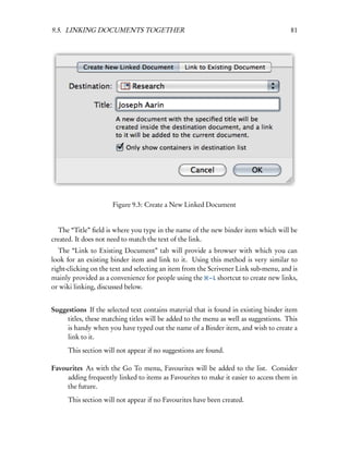 9.5. LINKING DOCUMENTS TOGETHER                                                       81




                      Figure 9.3: Create a New Linked Document


  The “Title” ﬁeld is where you type in the name of the new binder item which will be
created. It does not need to match the text of the link.
   The “Link to Existing Document” tab will provide a browser with which you can
look for an existing binder item and link to it. Using this method is very similar to
right-clicking on the text and selecting an item from the Scrivener Link sub-menu, and is
mainly provided as a convenience for people using the – L shortcut to create new links,
or wiki linking, discussed below.


Suggestions If the selected text contains material that is found in existing binder item
     titles, these matching titles will be added to the menu as well as suggestions. This
     is handy when you have typed out the name of a Binder item, and wish to create a
     link to it.
      This section will not appear if no suggestions are found.

Favourites As with the Go To menu, Favourites will be added to the list. Consider
     adding frequently linked to items as Favourites to make it easier to access them in
     the future.
      This section will not appear if no Favourites have been created.
 