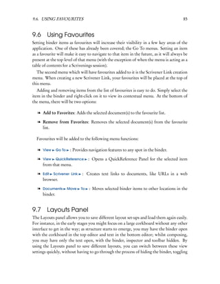 9.6. USING FAVOURITES                                                                     85


9.6     Using Favourites
Setting binder items as favourites will increase their visibility in a few key areas of the
application. One of these has already been covered; the Go To menus. Setting an item
as a favourite will make it easy to navigate to that item in the future, as it will always be
present at the top level of that menu (with the exception of when the menu is acting as a
table of contents for a Scrivenings session).
  The second menu which will have favourites added to it is the Scrivener Link creation
menu. When creating a new Scrivener Link, your favourites will be placed at the top of
this menu.
   Adding and removing items from the list of favourites is easy to do. Simply select the
item in the binder and right-click on it to view its contextual menu. At the bottom of
the menu, there will be two options:

   l Add to Favorites: Adds the selected document(s) to the favourite list.

   l Remove from Favorites: Removes the selected document(s) from the favourite
     list.

  Favourites will be added to the following menu functions:

   l View     Go To    : Provides navigation features to any spot in the binder.

   l View QuickReference          : Opens a QuickReference Panel for the selected item
     from that menu.

   l Edit Scrivener Link      : Creates text links to documents, like URLs in a web
     browser.

   l Documents        Move   To   : Moves selected binder items to other locations in the
     binder.


9.7 Layouts Panel
The Layouts panel allows you to save different layout set-ups and load them again easily.
For instance, in the early stages you might focus on a large corkboard without any other
interface to get in the way; as structure starts to emerge, you may have the binder open
with the corkboard in the top editor and text in the bottom editor; whilst composing,
you may have only the text open, with the binder, inspector and toolbar hidden. By
using the Layouts panel to save different layouts, you can switch between these view
settings quickly, without having to go through the process of hiding the binder, toggling
 