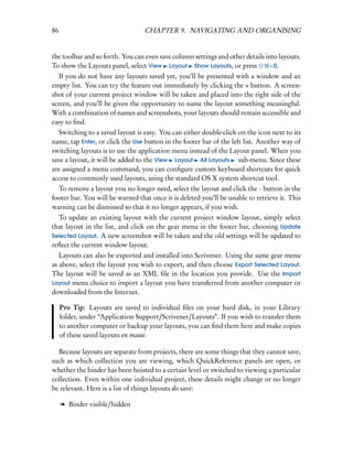 86                                CHAPTER 9. NAVIGATING AND ORGANISING


the toolbar and so forth. You can even save column settings and other details into layouts.
To show the Layouts panel, select View Layout Show Layouts, or press            – 0.
   If you do not have any layouts saved yet, you’ll be presented with a window and an
empty list. You can try the feature out immediately by clicking the + button. A screen-
shot of your current project window will be taken and placed into the right side of the
screen, and you’ll be given the opportunity to name the layout something meaningful.
With a combination of names and screenshots, your layouts should remain accessible and
easy to ﬁnd.
   Switching to a saved layout is easy. You can either double-click on the icon next to its
name, tap Enter, or click the Use button in the footer bar of the left list. Another way of
switching layouts is to use the application menu instead of the Layout panel. When you
save a layout, it will be added to the View Layout All Layouts sub-menu. Since these
are assigned a menu command, you can conﬁgure custom keyboard shortcuts for quick
access to commonly used layouts, using the standard OS X system shortcut tool.
  To remove a layout you no longer need, select the layout and click the - button in the
footer bar. You will be warned that once it is deleted you’ll be unable to retrieve it. This
warning can be dismissed so that it no longer appears, if you wish.
  To update an existing layout with the current project window layout, simply select
that layout in the list, and click on the gear menu in the footer bar, choosing Update
Selected Layout. A new screenshot will be taken and the old settings will be updated to
reﬂect the current window layout.
   Layouts can also be exported and installed into Scrivener. Using the same gear menu
as above, select the layout you wish to export, and then choose Export Selected Layout.
The layout will be saved as an XML ﬁle in the location you provide. Use the Import
Layout menu choice to import a layout you have transferred from another computer or
downloaded from the Internet.

     Pro Tip: Layouts are saved to individual ﬁles on your hard disk, in your Library
     folder, under “Application Support/Scrivener/Layouts”. If you wish to transfer them
     to another computer or backup your layouts, you can ﬁnd them here and make copies
     of these saved layouts en masse.

  Because layouts are separate from projects, there are some things that they cannot save,
such as which collection you are viewing, which QuickReference panels are open, or
whether the binder has been hoisted to a certain level or switched to viewing a particular
collection. Even within one individual project, these details might change or no longer
be relevant. Here is a list of things layouts do save:

     l Binder visible/hidden
 