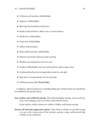9.7. LAYOUTS PANEL                                                                  87


  l Collection tab interface visible/hidden

  l Inspector visible/hidden

  l Split type (horizontal/vertical/none)

  l Binder mode (whether it affects one or current editors)

  l Header bar visible/hidden

  l Footer bar visible/hidden

  l Editors locked in place

  l Ruler and Format Bar visible/hidden

  l Selection auto-load in alternate editor settings

  l Window size and position and view sizes

  l Toolbar visible/hidden and view mode (such as small or large icons)

  l Corkboard/outliner/scrivenings/editor mode for each split

  l Page View or standard draft view for each split

  l Full Screen status [10.7 (Lion) Only]


  In addition, optional settings are saved depending upon whether these two checkboxes
are enabled for the speciﬁc layout.


Save outliner and corkboard settings All corkboard display settings, such as card size,
     ratio, card wrapping, and so on will be saved with the layout.
     In the outliner, which columns are visible or hidden, and column sorting.

Preserve all meta-data appearance options This will save whether or not label tinting
     is in use in the various areas of the interface; and pin, stamp, and keyword chip
     visibility in the corkboard.
 