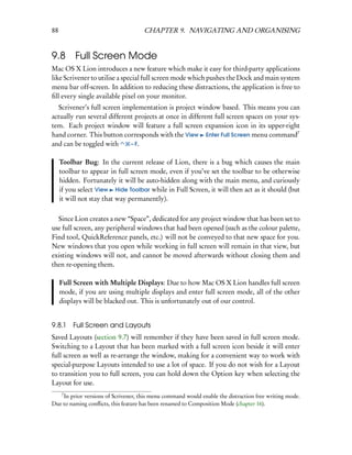 88                                   CHAPTER 9. NAVIGATING AND ORGANISING


9.8       Full Screen Mode
Mac OS X Lion introduces a new feature which make it easy for third-party applications
like Scrivener to utilise a special full screen mode which pushes the Dock and main system
menu bar off-screen. In addition to reducing these distractions, the application is free to
ﬁll every single available pixel on your monitor.
  Scrivener’s full screen implementation is project window based. This means you can
actually run several different projects at once in different full screen spaces on your sys-
tem. Each project window will feature a full screen expansion icon in its upper-right
hand corner. This button corresponds with the View Enter Full Screen menu command7
and can be toggled with      – F.


     Toolbar Bug: In the current release of Lion, there is a bug which causes the main
     toolbar to appear in full screen mode, even if you’ve set the toolbar to be otherwise
     hidden. Fortunately it will be auto-hidden along with the main menu, and curiously
     if you select View Hide Toolbar while in Full Screen, it will then act as it should (but
     it will not stay that way permanently).

  Since Lion creates a new “Space”, dedicated for any project window that has been set to
use full screen, any peripheral windows that had been opened (such as the colour palette,
Find tool, QuickReference panels, etc.) will not be conveyed to that new space for you.
New windows that you open while working in full screen will remain in that view, but
existing windows will not, and cannot be moved afterwards without closing them and
then re-opening them.

     Full Screen with Multiple Displays: Due to how Mac OS X Lion handles full screen
     mode, if you are using multiple displays and enter full screen mode, all of the other
     displays will be blacked out. This is unfortunately out of our control.


9.8.1     Full Screen and Layouts
Saved Layouts (section 9.7) will remember if they have been saved in full screen mode.
Switching to a Layout that has been marked with a full screen icon beside it will enter
full screen as well as re-arrange the window, making for a convenient way to work with
special-purpose Layouts intended to use a lot of space. If you do not wish for a Layout
to transition you to full screen, you can hold down the Option key when selecting the
Layout for use.
     7
    In prior versions of Scrivener, this menu command would enable the distraction free writing mode.
Due to naming conﬂicts, this feature has been renamed to Composition Mode (chapter 16).
 