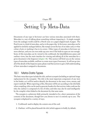 Chapter 10



               Setting Up Meta-Data
Documents of any type in Scrivener can have various meta-data associated with them.
Meta-data is a way of talking about something without impacting it. A simple example
from the analogue world could be a Post-It note on a paper-clipped stack of paper. The
Post-It note is a kind of meta-data, and so is the paper-clip. In Scrivener, meta-data can be
applied in similarly analogue fashion, like stamps across the face of an index card, or what
colour of pin or marking it has in its corner. Other types of meta-data in Scrivener are
more abstract, and you can even make up your own if the built-in types are not enough.
Some of this meta-data can be viewed in the corkboard, the QuickReference panes and
outliner views, but the main interface for viewing and editing all of the meta-data for a
given document is the Inspector (chapter 18). This section will brief you on the various
types of meta-data available, and how to create more types if necessary. It will not go into
all of the details of the Inspector pane; please read that section to gain a full understanding
of how meta-data is assigned to documents.


10.1      Meta-Data Types
The basic meta-data types include the title, and text synopsis (including an optional image
replacement for the synopsis). The title is the most important component of any item
in the binder, as it will be used to identify the document in the many views, menus, and
export methods. When exporting as ﬁles, ﬁlenames will be set according to the title ﬁeld;
when compiling, titles can be used to generate headers for that section; index cards use the
title; the outliner is composed of a list of titles; and titles may also be used intelligently
by the compiler when linked to the document by that same name.
  The synopsis is a plain-text ﬁeld, primarily intended to be a short summation of the
contents of the document, though how you choose to use it is entirely up to you. The
synopsis is displayed in a variety of ways.

   1. Corkboard: used to display the content area of the card.

   2. Outliner: will be placed beneath the title (which appears in bold), by default.

                                              90
 