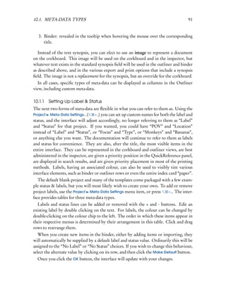 10.1. META-DATA TYPES                                                                   91


   3. Binder: revealed in the tooltip when hovering the mouse over the corresponding
      title.

   Instead of the text synopsis, you can elect to use an image to represent a document
on the corkboard. This image will be used on the corkboard and in the inspector, but
whatever text exists in the standard synopsis ﬁeld will be used in the outliner and binder
as described above, and in the various export and print options that include a synopsis
ﬁeld. The image is not a replacement for the synopsis, but an override for the corkboard.
   In all cases, speciﬁc types of meta-data can be displayed as columns in the Outliner
view, including custom meta-data.

10.1.1 Setting Up Label & Status
The next two forms of meta-data are ﬂexible in what you can refer to them as. Using the
Project Meta-Data Settings...(      – ,) you can set up custom names for both the label and
status, and the interface will adjust accordingly, no longer referring to them as “Label”
and “Status” for that project. If you wanted, you could have “POV” and “Location”
instead of “Label” and “Status”, or “Focus” and “Type”, or “Monkeys” and “Bananas”,
or anything else you want. The documentation will continue to refer to them as labels
and status for convenience. They are also, after the title, the most visible items in the
entire interface. They can be represented in the corkboard and outliner views, are best
administered in the inspector, are given a priority position in the QuickReference panel,
are displayed in search results, and are given priority placement in most of the printing
methods. Labels, having an associated colour, can also be used to visibly tint various
interface elements, such as binder or outliner rows or even the entire index card “paper”.
   The default blank project and many of the templates come packaged with a few exam-
ple status & labels, but you will most likely wish to create your own. To add or remove
project labels, use the Project Meta-Data Settings menu item, or press     – ,. The inter-
face provides tables for three meta-data types.
  Labels and status lines can be added or removed with the + and - buttons. Edit an
existing label by double clicking on the text. For labels, the colour can be changed by
double-clicking on the colour chip to the left. The order in which these items appear in
their respective menus is determined by their arrangement in this table. Click and drag
rows to rearrange them.
   When you create new items in the binder, either by adding items or importing, they
will automatically be supplied by a default label and status value. Ordinarily this will be
assigned to the “No Label” or “No Status” choices. If you wish to change this behaviour,
select the alternate value by clicking on its row, and then click the Make Default button.
  Once you click the OK button, the interface will update with your changes.
 