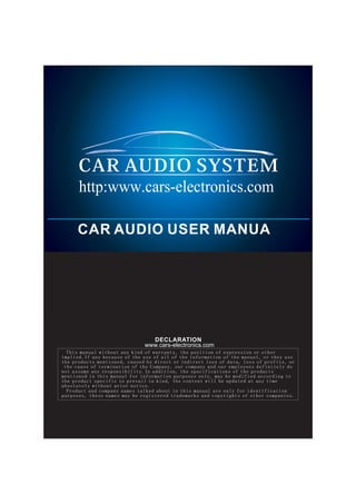 http:www.cars-electronics.com

     CAR AUDIO USER MANUA
                          http://www.cars-electronics.com




                                DECLARATION
                              www.cars-electronics.com
  This manual without any kind of warranty, the position of expression or other
implied.If any because of the use of all of the information of the manual, or they use
the products mentioned, caused by direct or indirect loss of data, loss of profits, or
 the cause of termination of the Company, our company and our employees definitely do
not assume any responsibility.In addition, the specifications of the products
mentioned in this manual for information purposes only, may be modified according to
the product specific to prevail in kind, the content will be updated at any time
absolutely without prior notice.
  Product and company names talked about in this manual are only for identification
purposes, these names may be registered trademarks and copyrights of other companies.
 