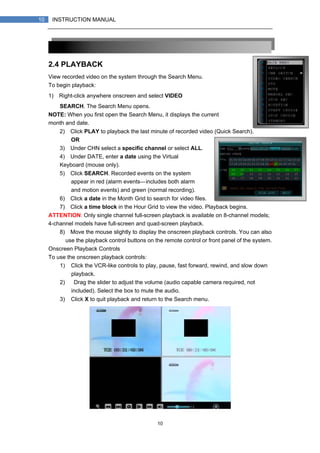 10
10 INSTRUCTION MANUAL
2.4 PLAYBACK
View recorded video on the system through the Search Menu.
To begin playback:
1) Right-click anywhere onscreen and select VIDEO
SEARCH. The Search Menu opens.
NOTE: When you first open the Search Menu, it displays the current
month and date.
2) Click PLAY to playback the last minute of recorded video (Quick Search).
OR
3) Under CHN select a specific channel or select ALL.
4) Under DATE, enter a date using the Virtual
Keyboard (mouse only).
5) Click SEARCH. Recorded events on the system
appear in red (alarm events—includes both alarm
and motion events) and green (normal recording).
6) Click a date in the Month Grid to search for video files.
7) Click a time block in the Hour Grid to view the video. Playback begins.
ATTENTION: Only single channel full-screen playback is available on 8-channel models;
4-channel models have full-screen and quad-screen playback.
8) Move the mouse slightly to display the onscreen playback controls. You can also
use the playback control buttons on the remote control or front panel of the system.
Onscreen Playback Controls
To use the onscreen playback controls:
1) Click the VCR-like controls to play, pause, fast forward, rewind, and slow down
playback.
2) Drag the slider to adjust the volume (audio capable camera required, not
included). Select the box to mute the audio.
3) Click X to quit playback and return to the Search menu.
 