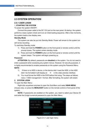 11
11 INSTRUCTION MANUAL
2.5 SYSTEM OPERATION
2.5.1 USER LOGIN
1. STARTING THE SYSTEM
To power the system ON/OFF:
Connect the power cable to the DC 12V port on the rear panel. At startup, the system
performs a basic system check and runs an initial loading sequence. After a few moments,
the system loads a live display view.
Standby Mode
The system can also be put into Standby Mode. Power will remain to the system but
will not be recording.
To start/stop Standby mode:
1) Press and hold the POWER button on the front panel or remote control until the
prompt closes. The system enters standby mode.
2) Press and hold the POWER button on the front panel or remote control until the
system beeps. The system will begin powering up.
Password
ATTENTION: By default, passwords are disabled on the system. You do not need to
enter a password when accessing any system menus. However, for security purposes, it
is highly recommended to enable passwords on the system using the Password Menu.
NOTE:
1) If there is no HDD in device, or the device didn`t read the HDD, or the HDD
didn`t be formatted it will display an 【H】 in the video preview interface.
2) You must format the HDD in the DVR before first using. The steps as follows:
menu > HDD management > format. After formatting, the system will restart.
2. SYSTEM LOGIN
To open the Main Menu:
Right-click anywhere onscreen to open the Sub-Menu and select MAIN MENU
(mouse only), or press the MENU/EXIT button on the remote control or front panel of the
system.
NOTE: If passwords are enabled on the system, you need to select your Device ID
and enter the 6-digit numerical password to open the Main Menu.
Figure 2.5.1 user login menu
 