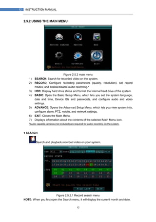 12
12 INSTRUCTION MANUAL
2.5.2 USING THE MAIN MENU
Figure 2.5.2 main menu
1) SEARCH: Search for recorded video on the system.
2) RECORD: Configure recording parameters (quality, resolution), set record
modes, and enable/disable audio recording.*
3) HDD: Display hard drive status and format the internal hard drive of the system.
4) BASIC: Open the Basic Setup Menu, which lets you set the system language,
date and time, Device IDs and passwords, and configure audio and video
settings.
5) ADVANCE: Opens the Advanced Setup Menu, which lets you view system info,
configure alarm, PTZ, mobile, and network settings.
6) EXIT: Closes the Main Menu.
7) Displays information about the contents of the selected Main Menu icon.
*Audio capable cameras (not included) are required for audio recording on the system.
1 SEARCH
Search and playback recorded video on your system.
Figure 2.5.2.1 Record search menu
NOTE: When you first open the Search menu, it will display the current month and date.
 