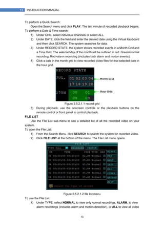 13
13 INSTRUCTION MANUAL
To perform a Quick Search:
Open the Search menu and click PLAY. The last minute of recorded playback begins.
To perform a Date & Time search:
1) Under CHN, select individual channels or select ALL.
2) Under DATE, click the field and enter the desired date using the Virtual Keyboard
and then click SEARCH. The system searches for data.
3) Under RECORD STATE, the system shows recorded events in a Month Grid and
a Time Grid. The selected day of the month will be outlined in red. Green=normal
recording; Red=alarm recording (includes both alarm and motion events).
4) Click a date in the month grid to view recorded video files for that selected date in
the hour grid.
Figure 2.5.2.1.1 record grid
5) During playback, use the onscreen controls or the playback buttons on the
remote control or front panel to control playback.
FILE LIST
Use the File List sub-menu to see a detailed list of all the recorded video on your
system.
To open the File List:
1) From the Search Menu, click SEARCH to search the system for recorded video.
2) Click FILE LIST at the bottom of the menu. The File List menu opens.
Figure 2.5.2.1.2 file list menu
To use the File List:
1) Under TYPE, select NORMAL to view only normal recordings, ALARM, to view
alarm recordings (includes alarm and motion detection), or ALL to view all video
 