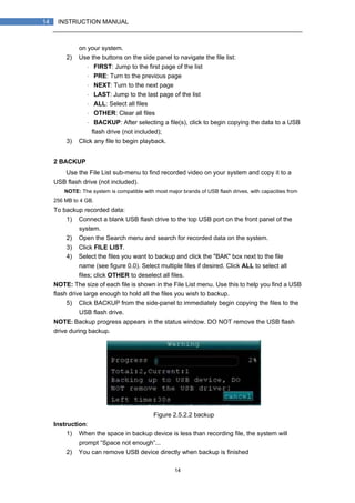 14
14 INSTRUCTION MANUAL
on your system.
2) Use the buttons on the side panel to navigate the file list:
・ FIRST: Jump to the first page of the list
・ PRE: Turn to the previous page
・ NEXT: Turn to the next page
・ LAST: Jump to the last page of the list
・ ALL: Select all files
・ OTHER: Clear all files
・ BACKUP: After selecting a file(s), click to begin copying the data to a USB
flash drive (not included);
3) Click any file to begin playback.
2 BACKUP
Use the File List sub-menu to find recorded video on your system and copy it to a
USB flash drive (not included).
NOTE: The system is compatible with most major brands of USB flash drives, with capacities from
256 MB to 4 GB.
To backup recorded data:
1) Connect a blank USB flash drive to the top USB port on the front panel of the
system.
2) Open the Search menu and search for recorded data on the system.
3) Click FILE LIST.
4) Select the files you want to backup and click the "BAK" box next to the file
name (see figure 0.0). Select multiple files if desired. Click ALL to select all
files; click OTHER to deselect all files.
NOTE: The size of each file is shown in the File List menu. Use this to help you find a USB
flash drive large enough to hold all the files you wish to backup.
5) Click BACKUP from the side-panel to immediately begin copying the files to the
USB flash drive.
NOTE: Backup progress appears in the status window. DO NOT remove the USB flash
drive during backup.
Figure 2.5.2.2 backup
Instruction:
1) When the space in backup device is less than recording file, the system will
prompt “Space not enough”...
2) You can remove USB device directly when backup is finished
 
