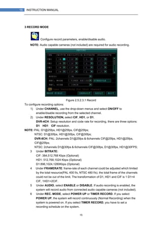 15
15 INSTRUCTION MANUAL
3 RECORD MODE
Configure record parameters, enable/disable audio.
NOTE: Audio capable cameras (not included) are required for audio recording.
Figure 2.5.2.3.1 Record
To configure recording options:
1) Under CHANNEL, use the drop-down menus and select ON/OFF to
enable/disable recording from the selected channel.
2) Under RESOLUTION, select CIF, HD1, or D1.
DVR-4CH: Setup resolution and code rate for recording, there are three options:
D1、HD1、CIF resolution.
NOTE: PAL: D1@25fps, HD1@25fps, CIF@25fps;
NTSC: D1@30fps, HD1@30fps, CIF@30fps;
DVR-8CH: PAL: 2channels D1@25fps & 6channels CIF@25fps, HD1@25fps,
CIF@25fps;
NTSC: 2channels D1@30fps & 6channels CIF@30fps, D1@30fps, HD1@30FPS;
3） Under BITRATE:
CIF: 384,512,768 Kbps (Optional)
HD1: 512,768,1024 Kbps (Optional)
D1:896,1024,1280Kbps (Optional)
4） Under FRAMERATE: frame-rate of each channel could be adjusted which limited
by the total resource(PAL 400 f/s, NTSC 480 f/s). the total frame of the channels
could not be out of the limit. The transformation of D1, HD1 and CIF is 1 D1=4
CIF, 1HD1=2CIF.
5） Under AUDIO, select ENABLE or DISABLE. If audio recording is enabled, the
system will record audio from connected audio capable cameras (not included).
6） Under REC. MODE, select POWER UP or TIMER RECORD. If you select
POWER UP, the system will record continuously (Normal Recording) when the
system is powered on. If you select TIMER RECORD, you have to set a
recording schedule on the system.
 