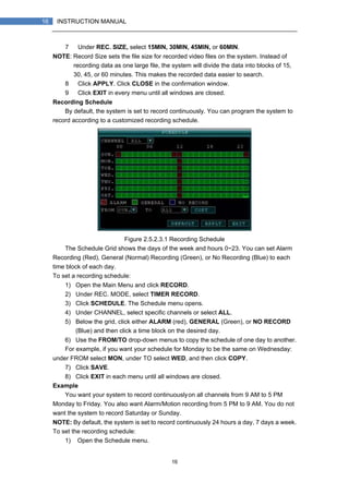 16
16 INSTRUCTION MANUAL
7） Under REC. SIZE, select 15MIN, 30MIN, 45MIN, or 60MIN.
NOTE: Record Size sets the file size for recorded video files on the system. Instead of
recording data as one large file, the system will divide the data into blocks of 15,
30, 45, or 60 minutes. This makes the recorded data easier to search.
8） Click APPLY. Click CLOSE in the confirmation window.
9） Click EXIT in every menu until all windows are closed.
Recording Schedule
By default, the system is set to record continuously. You can program the system to
record according to a customized recording schedule.
Figure 2.5.2.3.1 Recording Schedule
The Schedule Grid shows the days of the week and hours 0~23. You can set Alarm
Recording (Red), General (Normal) Recording (Green), or No Recording (Blue) to each
time block of each day.
To set a recording schedule:
1) Open the Main Menu and click RECORD.
2) Under REC. MODE, select TIMER RECORD.
3) Click SCHEDULE. The Schedule menu opens.
4) Under CHANNEL, select specific channels or select ALL.
5) Below the grid, click either ALARM (red), GENERAL (Green), or NO RECORD
(Blue) and then click a time block on the desired day.
6) Use the FROM/TO drop-down menus to copy the schedule of one day to another.
For example, if you want your schedule for Monday to be the same on Wednesday:
under FROM select MON, under TO select WED, and then click COPY.
7) Click SAVE.
8) Click EXIT in each menu until all windows are closed.
Example
You want your system to record continuouslyon all channels from 9 AM to 5 PM
Monday to Friday. You also want Alarm/Motion recording from 5 PM to 9 AM. You do not
want the system to record Saturday or Sunday.
NOTE: By default, the system is set to record continuously 24 hours a day, 7 days a week.
To set the recording schedule:
1) Open the Schedule menu.
 