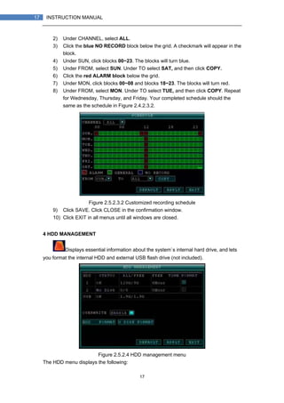 17
17 INSTRUCTION MANUAL
2) Under CHANNEL, select ALL.
3) Click the blue NO RECORD block below the grid. A checkmark will appear in the
block.
4) Under SUN, click blocks 00~23. The blocks will turn blue.
5) Under FROM, select SUN. Under TO select SAT, and then click COPY.
6) Click the red ALARM block below the grid.
7) Under MON, click blocks 00~08 and blocks 18~23. The blocks will turn red.
8) Under FROM, select MON. Under TO select TUE, and then click COPY. Repeat
for Wednesday, Thursday, and Friday. Your completed schedule should the
same as the schedule in Figure 2.4.2.3.2.
Figure 2.5.2.3.2 Customized recording schedule
9) Click SAVE. Click CLOSE in the confirmation window.
10) Click EXIT in all menus until all windows are closed.
4 HDD MANAGEMENT
Displays essential information about the system`s internal hard drive, and lets
you format the internal HDD and external USB flash drive (not included).
Figure 2.5.2.4 HDD management menu
The HDD menu displays the following:
 