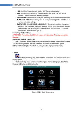 18
18 INSTRUCTION MANUAL
・ HDD STATUS: The system will display "OK" for normal operation
・ SIZE: The size (in gigabytes) of the internal hard disk drive. The size of your
system`s internal hard drive will vary by model
・ FREE SPACE: The space (in gigabytes) remaining on the system`s internal HDD
・ AVAILABLE TIME: The recording time (in hours) remaining on the HDD based on
your current record settings
・ OVERWRITE: Select ENABLE or DISABLE. If Overwrite is enabled, the system
will record over the oldest video data once the HDD is full. If Overwrite is disabled,
the system will stop recording once the HDD is full and the "FULL" LED on the
front panel of the system will light up.
Formatting the Hard Drive
ATTENTION: Formatting the HDD will erases all video data. This step cannot be
Undone.
Formatting the USB Flash Drive
Use a USB flash drive to backup recorded video and upgrade the system`s firmware.
You should always format the USB flash drive you intend to use with the system.
NOTE: Not formatting the USB flash drive may result in improper functionality.
5 BASIC
Set the system language, date and time, passwords, and configure audio and
display options.
The Basic Setup menu contains the following sub-menus: Language, Date/Time,
Password, Display, and Video/Audio.
Figure 2.5.2.5 Basic Setup menu
 