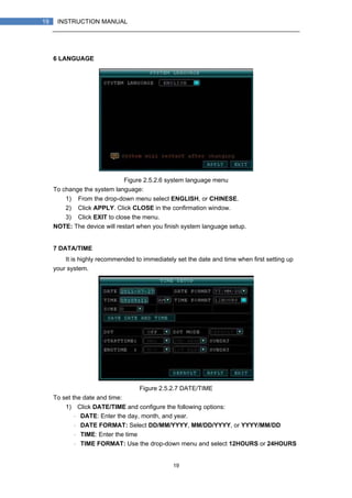 19
19 INSTRUCTION MANUAL
6 LANGUAGE
Figure 2.5.2.6 system language menu
To change the system language:
1) From the drop-down menu select ENGLISH, or CHINESE.
2) Click APPLY. Click CLOSE in the confirmation window.
3) Click EXIT to close the menu.
NOTE: The device will restart when you finish system language setup.
7 DATA/TIME
It is highly recommended to immediately set the date and time when first setting up
your system.
Figure 2.5.2.7 DATE/TIME
To set the date and time:
1) Click DATE/TIME and configure the following options:
・ DATE: Enter the day, month, and year.
・ DATE FORMAT: Select DD/MM/YYYY, MM/DD/YYYY, or YYYY/MM/DD
・ TIME: Enter the time
・ TIME FORMAT: Use the drop-down menu and select 12HOURS or 24HOURS
 
