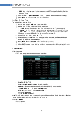 20
20 INSTRUCTION MANUAL
・ DST: Use the drop-down menu to select ON/OFF to enable/disable Daylight
Savings Time
2) Click MODIFY DATE AND TIME. Click CLOSE in the confirmation window.
3) Click APPLY. The new date and time are saved.
Daylight Savings Time
To set daylight savings time:
1) Under DST, select ON. DST options appear.
2) Under DST MODE select one of the following:
・ CUSTOM: Set customized start and end times for DST (go to step 4)
・ DEFAULT: The Default setting will apply DST from the second Sunday of
March to the second Sunday in November (go to step 3)
3) If using the DEFAULT, click APPLY.
4) If setting a CUSTOM DST, use the drop-down menus to select a week and
month for the start and end times.
5) Click APPLY. Click CLOSE in the confirmation window.
6) Click EXIT in each menu until all windows are closed.tem date via numeric key.
8 PASSWORD
USER SETUP
Click User setup and enter into setting interface:
1） Device ID: DVR ID
2） USER NAME: USER NAME, can be changed
3） LEVEL: User level, All users can be divided into two levels. One is
ADMINTRATOR，The other NORMAL user.
4） STATE: User state. ACTIVE/INACTIVE
5） CONFIG: CONFIG user
NOTE: Only administrator and the user with super password can do all operation. Normal
User just can parts of them, and can not do CONFIG
USER CONFIG
Click CONFIG:
 
