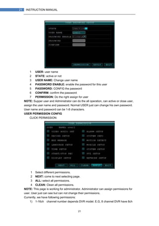 21
21 INSTRUCTION MANUAL
1） USER: user name
2） STATE: active or not
3） USER NAME: Change user name
4） PASSWORD ENABLE: enable the password for this user
5） PASSWORD: CONFIG the password
6） CONFIRM: confirm the password
7） PERMISSION: Do the right assign for user
NOTE: Supper user and Administrator can do the all operation, can active or close user,
assign the user name and password. Normal USER just can change his own password.
User name and password can be 1-8 characters.
USER PERMISSION CONFIG
CLICK PERMISSION:
1）Select different permissions.
2）NEXT: come to next selecting page.
3）ALL: select all permissions.
4）CLEAN: Clean all permissions.
NOTE: This page is working for administrator. Administrator can assign permissions for
user. User just can see but can not change their permissions.
Currently, we have following permissions:
1) 1-16ch（channel number depends DVR model. E.G, 8 channel DVR have 8ch
 