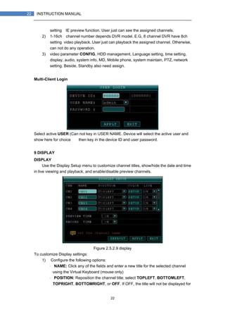 22
22 INSTRUCTION MANUAL
setting）IE preview function. User just can see the assigned channels.
2) 1-16ch（channel number depends DVR model. E.G, 8 channel DVR have 8ch
setting）video playback. User just can playback the assigned channel. Otherwise,
can not do any operation.
3) video parameter CONFIG, HDD management, Language setting, time setting,
display, audio, system info, MD, Mobile phone, system maintain, PTZ, network
setting. Beside, Standby also need assign.
Multi-Client Login
Select active USER (Can not key in USER NAME. Device will select the active user and
show here for choice），then key in the device ID and user password.
9 DISPLAY
DISPLAY
Use the Display Setup menu to customize channel titles, show/hide the date and time
in live viewing and playback, and enable/disable preview channels.
Figure 2.5.2.9 display
To customize Display settings:
1) Configure the following options:
・ NAME: Click any of the fields and enter a new title for the selected channel
using the Virtual Keyboard (mouse only)
・ POSITION: Reposition the channel title; select TOPLEFT, BOTTOMLEFT,
TOPRIGHT, BOTTOMRIGHT, or OFF. If OFF, the title will not be displayed for
 