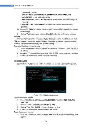 23
23 INSTRUCTION MANUAL
the selected channel
・ COLOR: Adjust CHROMATICITY, LUMINOSITY, CONTRAST, and
SATURATION for the selected channel
・ PREVIEW TIME: Select ON/OFF to show/ hide the date and time during live
viewing
・ RECORD TIME: Select ON/OFF to show/hide the date and time during
playback.
2) Click NEXT PAGE to change the settings for the remaining channels (8-channel
models only).
3） Click APPLY to save your settings. Click CLOSE in the confirmation window.
Preview
Preview channels can be very useful if your display monitor is in public view. Select
OFF of a preview channel will appear black on the display to give the impression that no
cameras are connected and the system is not recording.
To enable/disable preview channels:
1）Choose a channel you wish to conceal. For example, channel 3. Under PREVIEW,
select OFF.
2） Click APPLY. Channel 3 will turn black. Click CLOSE in the confirmation window.
3） Click EXIT in all menus until al windows are closed.
10 VIDEO/AUDIO
Use the Video/Audio menu to set the resolution and camera system on the system.
Figure 2.5.2.10 Video/Audio menu
To configure video options:
1） Under VGA RESOLUTION,select800x600,1024x768,1280x1024,1366x768,
1440 x900.
2） Under CAMERA SYSTEM, select NTSC or PAL.
3） Click APPLY. Click CLOSE in the confirmation window.
4） Click EXIT in all menus until all windows are closed.
To configure audio options:
1） From the Video/Audio menu, click VOLUME SETUP. A split-screen display view
appears.
 