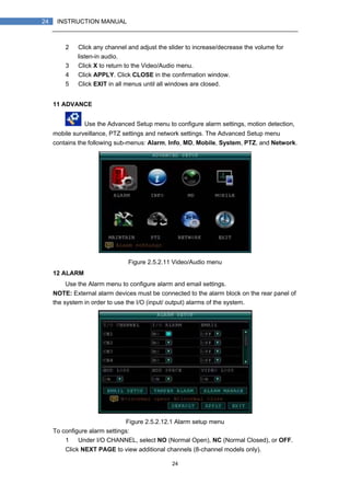 24
24 INSTRUCTION MANUAL
2） Click any channel and adjust the slider to increase/decrease the volume for
listen-in audio.
3） Click X to return to the Video/Audio menu.
4） Click APPLY. Click CLOSE in the confirmation window.
5） Click EXIT in all menus until all windows are closed.
11 ADVANCE
Use the Advanced Setup menu to configure alarm settings, motion detection,
mobile surveillance, PTZ settings and network settings. The Advanced Setup menu
contains the following sub-menus: Alarm, Info, MD, Mobile, System, PTZ, and Network.
Figure 2.5.2.11 Video/Audio menu
12 ALARM
Use the Alarm menu to configure alarm and email settings.
NOTE: External alarm devices must be connected to the alarm block on the rear panel of
the system in order to use the I/O (input/ output) alarms of the system.
Figure 2.5.2.12.1 Alarm setup menu
To configure alarm settings:
1） Under I/O CHANNEL, select NO (Normal Open), NC (Normal Closed), or OFF.
Click NEXT PAGE to view additional channels (8-channel models only).
 