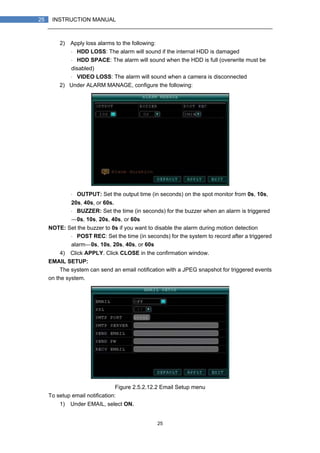 25
25 INSTRUCTION MANUAL
2) Apply loss alarms to the following:
・ HDD LOSS: The alarm will sound if the internal HDD is damaged
・ HDD SPACE: The alarm will sound when the HDD is full (overwrite must be
disabled)
・ VIDEO LOSS: The alarm will sound when a camera is disconnected
2) Under ALARM MANAGE, configure the following:
・ OUTPUT: Set the output time (in seconds) on the spot monitor from 0s, 10s,
20s, 40s, or 60s.
・ BUZZER: Set the time (in seconds) for the buzzer when an alarm is triggered
—0s, 10s, 20s, 40s, or 60s
NOTE: Set the buzzer to 0s if you want to disable the alarm during motion detection
・ POST REC: Set the time (in seconds) for the system to record after a triggered
alarm—0s, 10s, 20s, 40s, or 60s
4) Click APPLY. Click CLOSE in the confirmation window.
EMAIL SETUP:
The system can send an email notification with a JPEG snapshot for triggered events
on the system.
Figure 2.5.2.12.2 Email Setup menu
To setup email notification:
1) Under EMAIL, select ON.
 